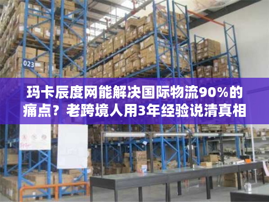 玛卡辰度网能解决国际物流90%的痛点？老跨境人用3年经验说清真相