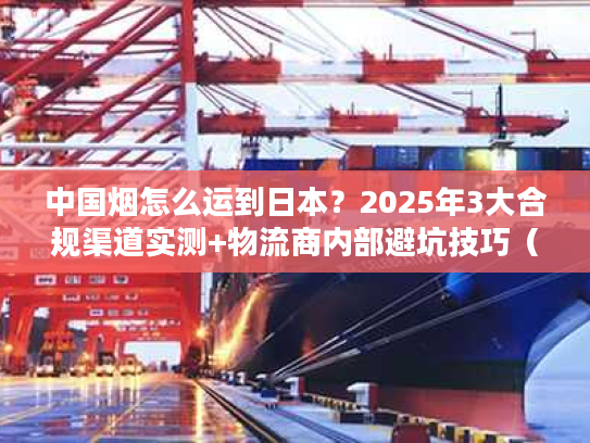 中国烟怎么运到日本？2025年3大合规渠道实测+物流商内部避坑技巧（含关税细节）