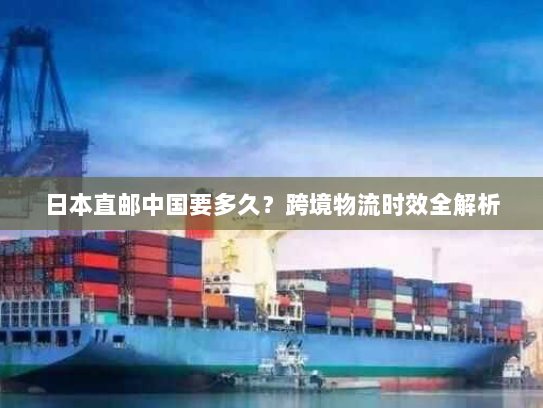 日本直邮中国要多久?跨境物流时效全解析 日本直邮中国要多久?跨境物流时效全解析