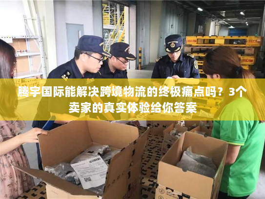 腾宇国际能解决跨境物流的终极痛点吗？3个卖家的真实体验给你答案