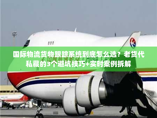 国际物流货物跟踪系统到底怎么选？老货代私藏的3个避坑技巧+实时案例拆解
