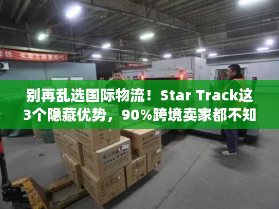别再乱选国际物流!Star Track这3个隐藏优势,90%跨境卖家都不知道 别再乱选国际物流!Star Track这3个隐藏优势,90%跨境卖家都不知道