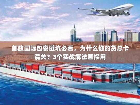 邮政国际包裹避坑必看，为什么你的货总卡清关？3个实战解法直接用