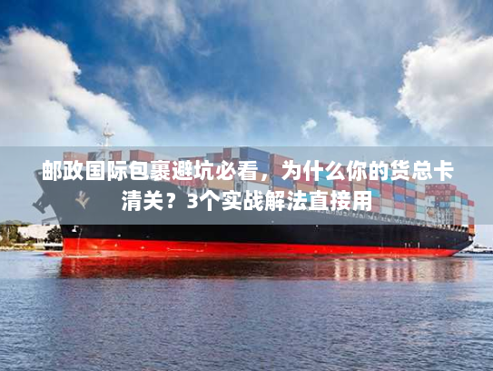 邮政国际包裹避坑必看，为什么你的货总卡清关？3个实战解法直接用