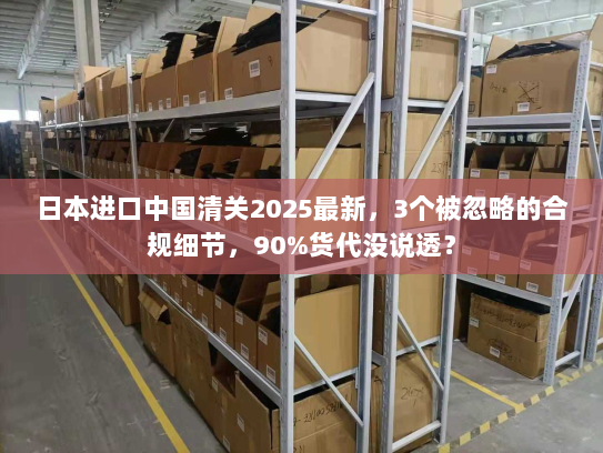 日本进口中国清关2025最新，3个被忽略的合规细节，90%货代没说透？