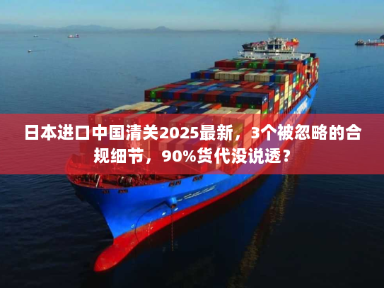 日本进口中国清关2025最新，3个被忽略的合规细节，90%货代没说透？