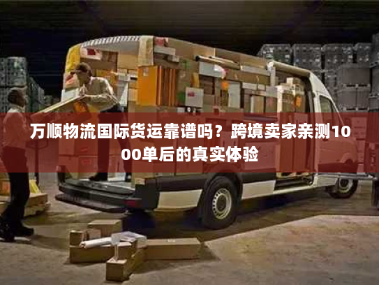 万顺物流国际货运靠谱吗？跨境卖家亲测1000单后的真实体验