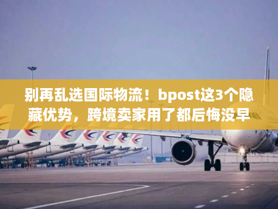 别再乱选国际物流！bpost这3个隐藏优势，跨境卖家用了都后悔没早知道