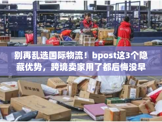 别再乱选国际物流！bpost这3个隐藏优势，跨境卖家用了都后悔没早知道