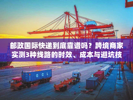 邮政国际快递到底靠谱吗？跨境商家实测3种线路的时效、成本与避坑技巧