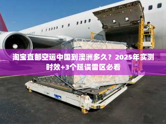 淘宝直邮空运中国到澳洲多久？2025年实测时效+3个延误雷区必看