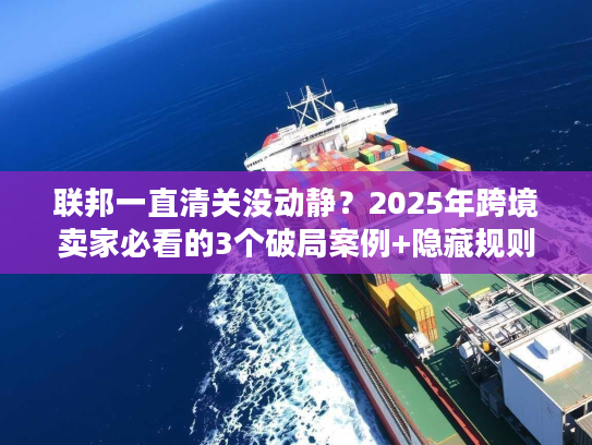 联邦一直清关没动静？2025年跨境卖家必看的3个破局案例+隐藏规则