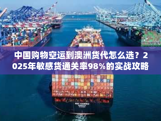 中国购物空运到澳洲货代怎么选？2025年敏感货通关率98%的实战攻略来了！