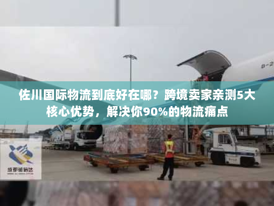 佐川国际物流到底好在哪？跨境卖家亲测5大核心优势，解决你90%的物流痛点