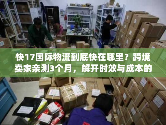 快17国际物流到底快在哪里?跨境卖家亲测3个月,解开时效与成本的平衡密码 快17国际物流到底快在哪里?跨境卖家亲测3个月,解开时效与成本的平衡密码