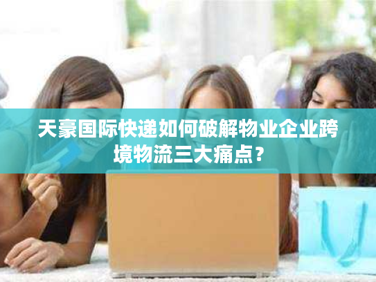 天豪国际快递如何破解物业企业跨境物流三大痛点？