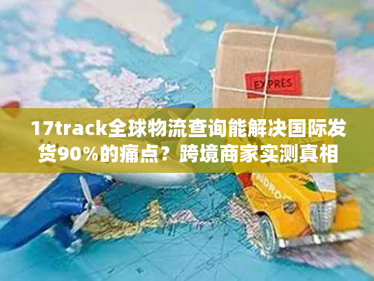 17track全球物流查询能解决国际发货90%的痛点？跨境商家实测真相来了