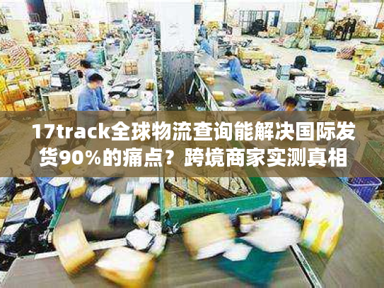 17track全球物流查询能解决国际发货90%的痛点？跨境商家实测真相来了