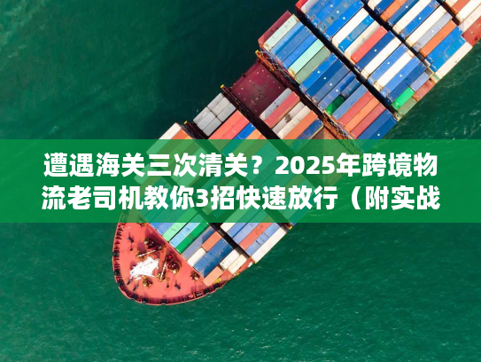 遭遇海关三次清关？2025年跨境物流老司机教你3招快速放行（附实战案例）