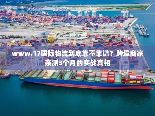 www.17国际物流到底靠不靠谱？跨境商家亲测3个月的实战真相