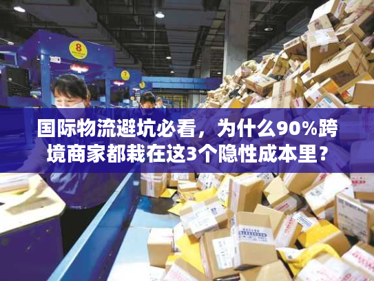 国际物流避坑必看，为什么90%跨境商家都栽在这3个隐性成本里？