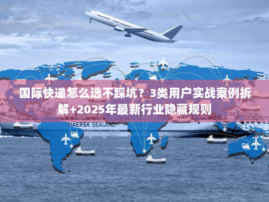 国际快递怎么选不踩坑？3类用户实战案例拆解+2025年最新行业隐藏规则