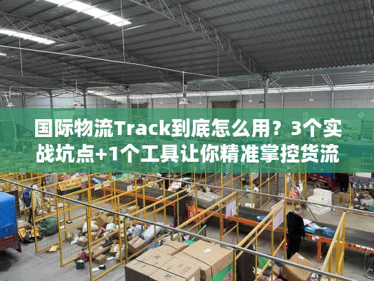 国际物流Track到底怎么用？3个实战坑点+1个工具让你精准掌控货流动向