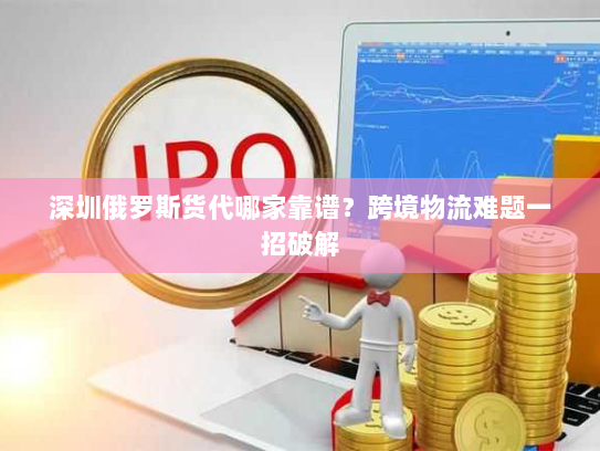 深圳俄罗斯货代哪家靠谱？跨境物流难题一招破解