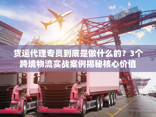 货运代理专员到底是做什么的？3个跨境物流实战案例揭秘核心价值