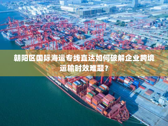 朝阳区国际海运专线直达如何破解企业跨境运输时效难题? 朝阳区国际海运专线直达如何破解企业跨境运输时效难题?