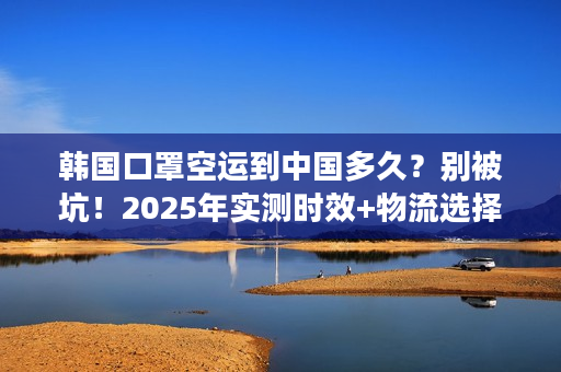 韩国口罩空运到中国多久？别被坑！2025年实测时效+物流选择秘籍