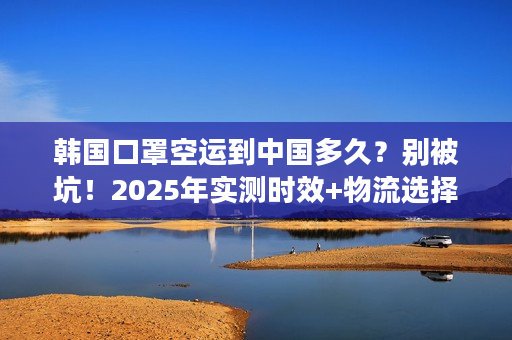 韩国口罩空运到中国多久？别被坑！2025年实测时效+物流选择秘籍