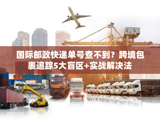国际邮政快递单号查不到?跨境包裹追踪5大盲区+实战解决法 国际邮政快递单号查不到?跨境包裹追踪5大盲区+实战解决法