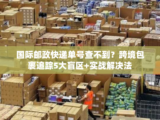 国际邮政快递单号查不到?跨境包裹追踪5大盲区+实战解决法 国际邮政快递单号查不到?跨境包裹追踪5大盲区+实战解决法