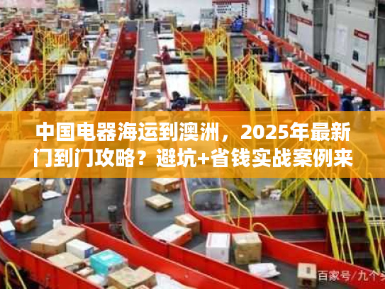 中国电器海运到澳洲，2025年最新门到门攻略？避坑+省钱实战案例来了！