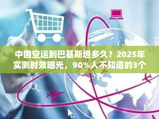 中国空运到巴基斯坦多久？2025年实测时效曝光，90%人不知道的3个提速秘诀