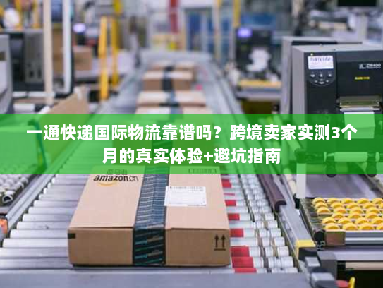 一通快递国际物流靠谱吗？跨境卖家实测3个月的真实体验+避坑指南