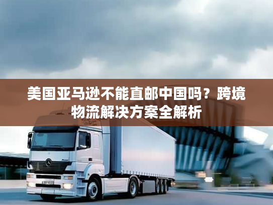 美国亚马逊不能直邮中国吗?跨境物流解决方案全解析 美国亚马逊不能直邮中国吗?跨境物流解决方案全解析