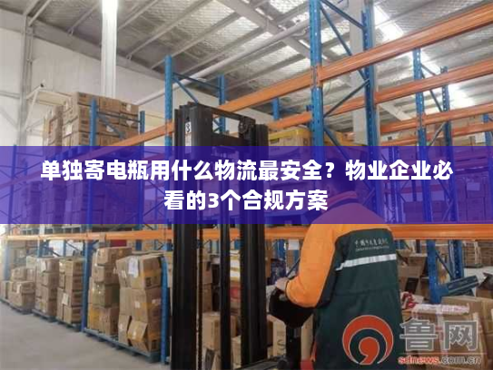 单独寄电瓶用什么物流最安全?物业企业必看的3个合规方案 单独寄电瓶用什么物流最安全?物业企业必看的3个合规方案