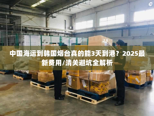 中国海运到韩国烟台真的能3天到港？2025最新费用/清关避坑全解析