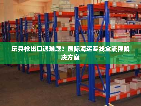 玩具枪出口遇难题？国际海运专线全流程解决方案