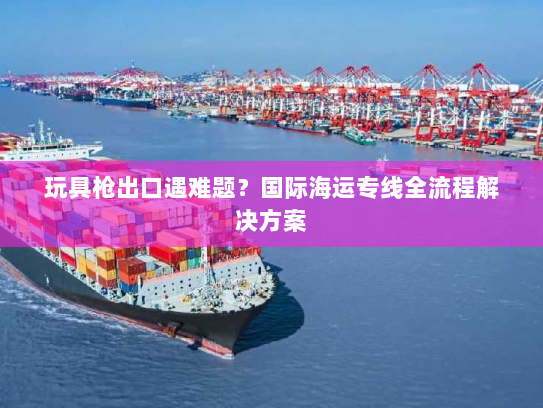 玩具枪出口遇难题？国际海运专线全流程解决方案