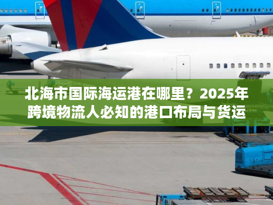北海市国际海运港在哪里？2025年跨境物流人必知的港口布局与货运实战干货