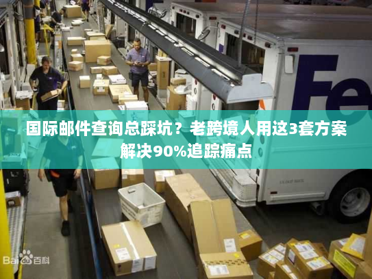 国际邮件查询总踩坑？老跨境人用这3套方案解决90%追踪痛点