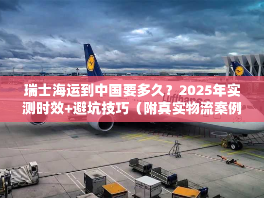 瑞士海运到中国要多久？2025年实测时效+避坑技巧（附真实物流案例）