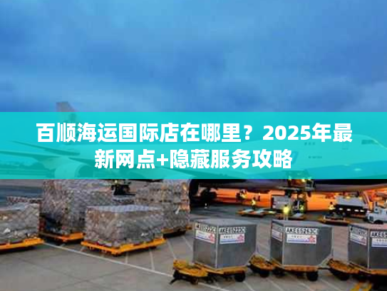百顺海运国际店在哪里?2025年最新网点+隐藏服务攻略 百顺海运国际店在哪里?2025年最新网点+隐藏服务攻略