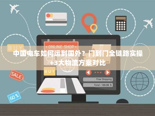 中国电车如何运到国外？门到门全链路实操+3大物流方案对比