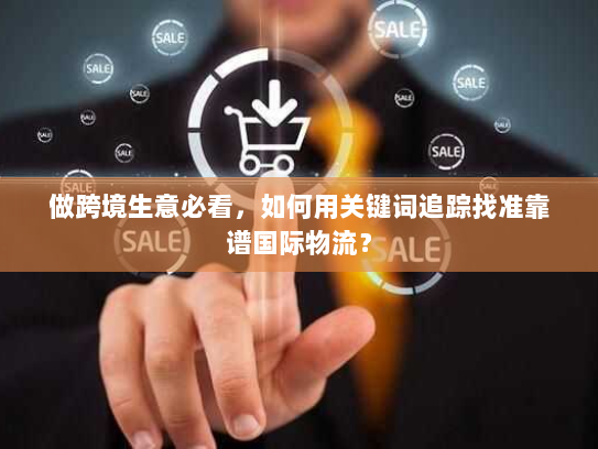 做跨境生意必看，如何用关键词追踪找准靠谱国际物流？