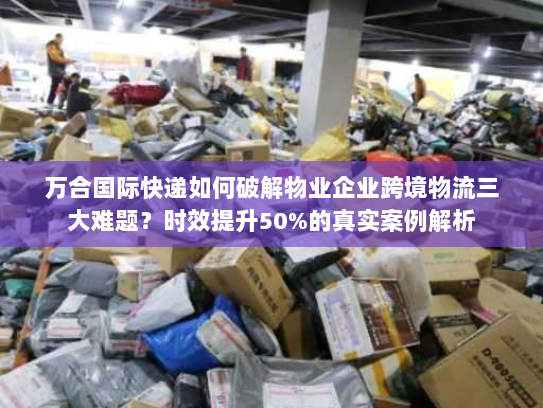 万合国际快递如何破解物业企业跨境物流三大难题?时效提升50%的真实案例解析 万合国际快递如何破解物业企业跨境物流三大难题?时效提升50%的真实案例解析