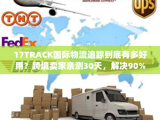 17TRACK国际物流追踪到底有多好用？跨境卖家亲测30天，解决90%查件痛点